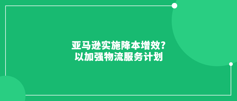 亚马逊实施降本增效?以加强物流服务计划