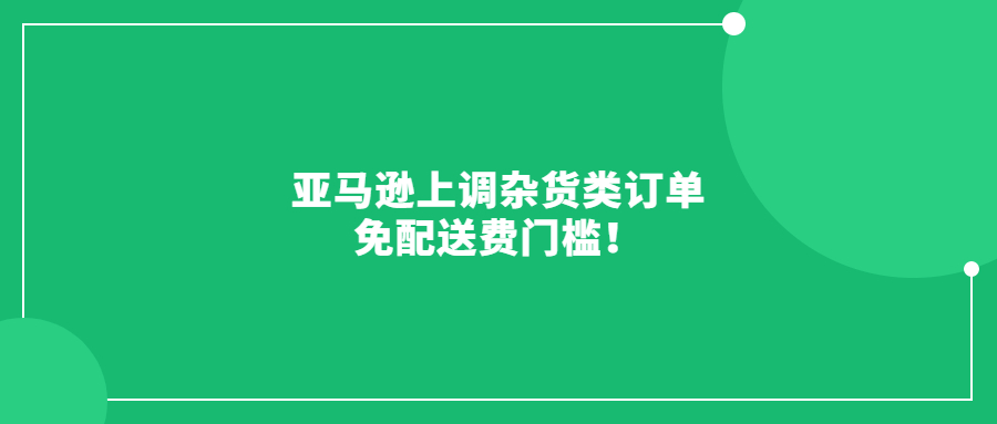 亚马逊上调杂货类订单免配送费门槛!6月19日起生效!