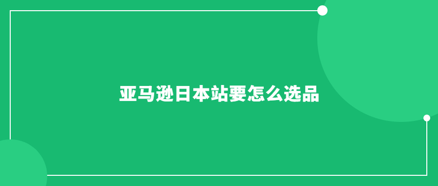 亚马逊日本站要怎么选品：指南教你如何挑选热销商品