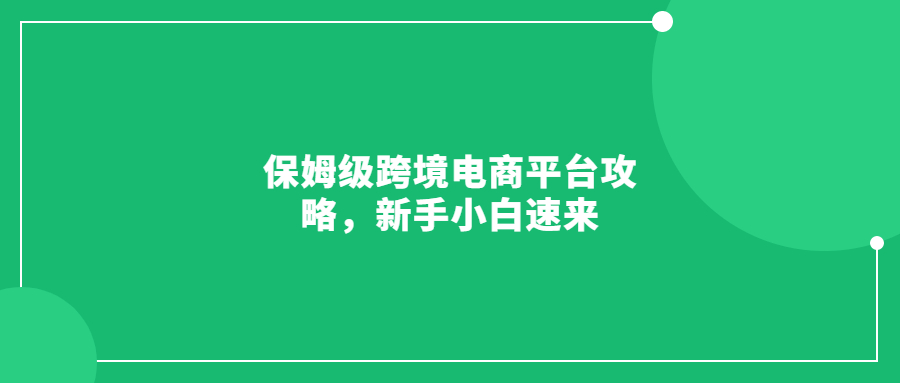 保姆级跨境电商平台攻略，新手小白速来