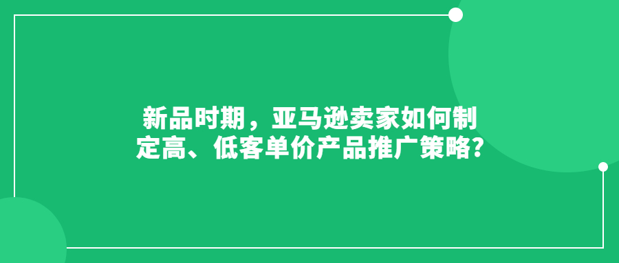 新品时期，亚马逊卖家如何制定高、低客单价产品推广策略?