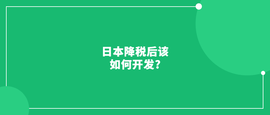 日本降税后该如何开发?带你去看最真实的日本市场!