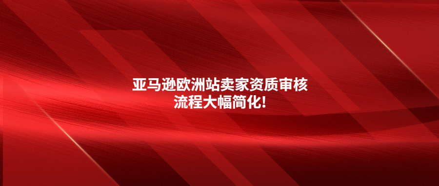 门槛降低!亚马逊欧洲站卖家资质审核流程大幅简化!