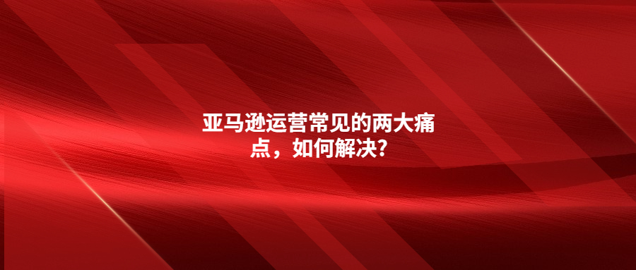 亚马逊运营常见的两大痛点，如何解决?