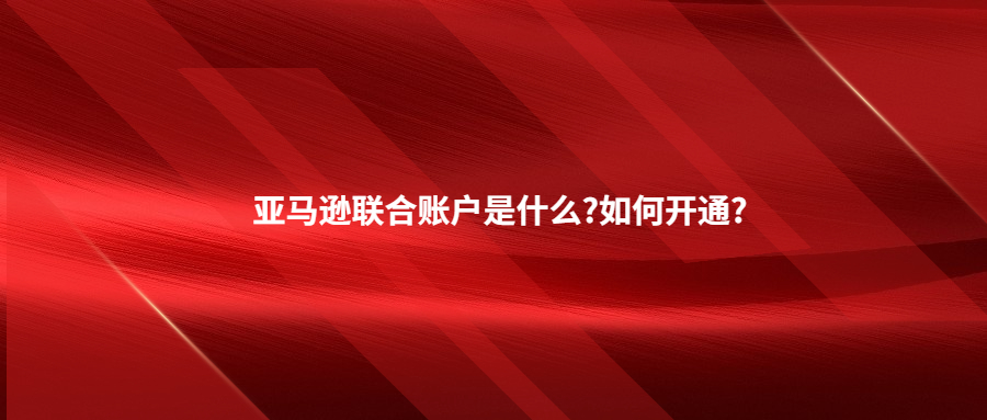 亚马逊联合账户是什么?如何开通?