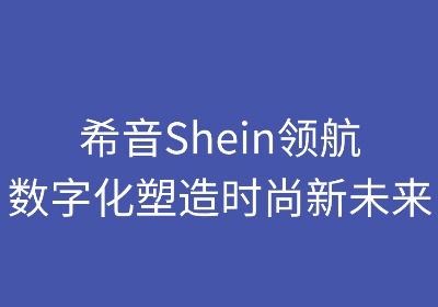 希音领航:数字化塑造时尚新未来