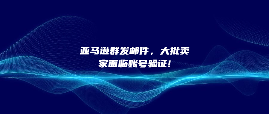 亚马逊群发邮件，大批卖家面临账号验证!