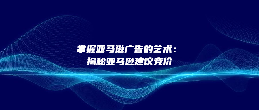 掌握亚马逊广告的艺术：揭秘亚马逊建议竞价