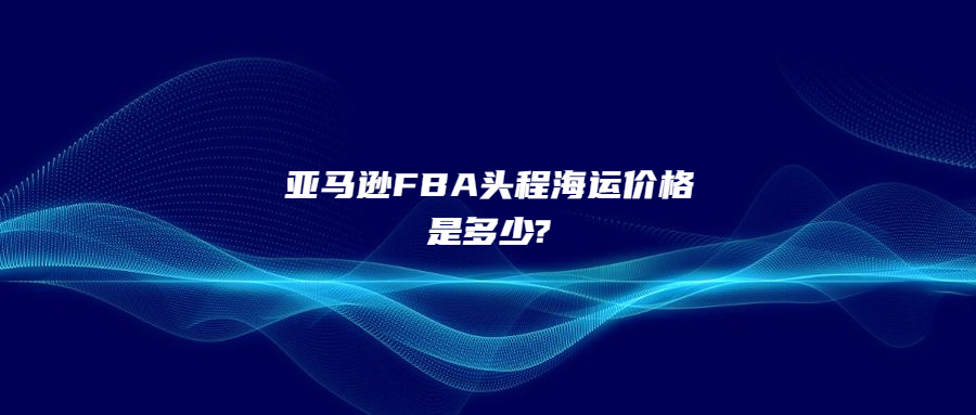 亚马逊FBA头程海运价格是多少?