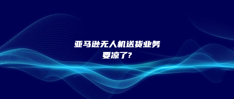 仅完成100次交付!亚马逊无人机送货业务要凉了?