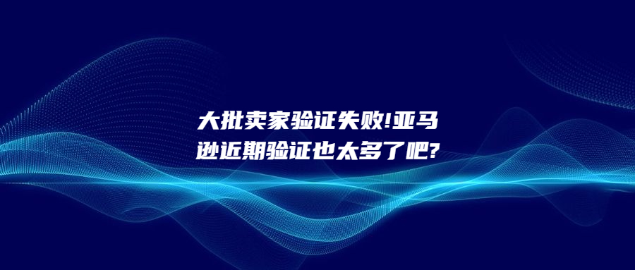 大批卖家验证失败!亚马逊近期验证也太多了吧?