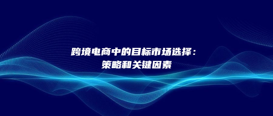 跨境电商中的目标市场选择：策略和关键因素