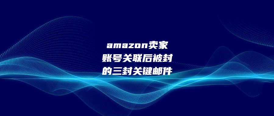 amazon卖家账号关联后被封的三封关键邮件