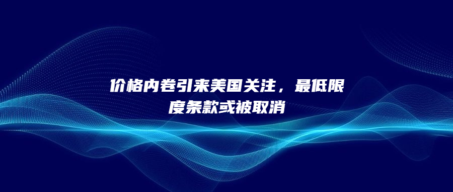 价格内卷引来美国关注，最低限度条款或被取消