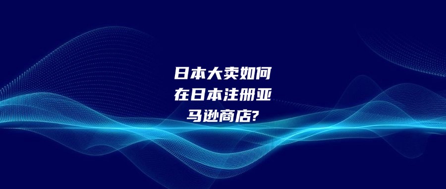 日本大卖如何在日本注册亚马逊商店?