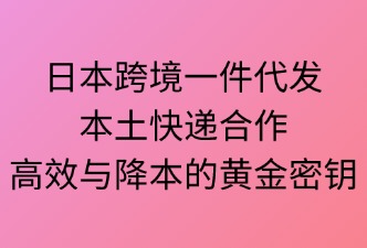 日本跨境一件代发：本土快递合作——高效与降本的“黄金密钥”
