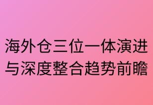 海外仓三位一体演进与深度整合趋势前瞻