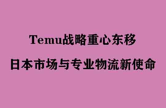 Temu战略重心东移,全球版图重塑下的日本市场与专业物流新使命